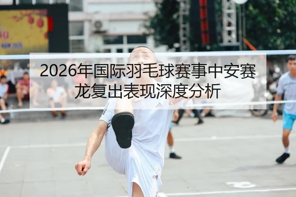 2026年国际羽毛球赛事中安赛龙复出表现深度分析