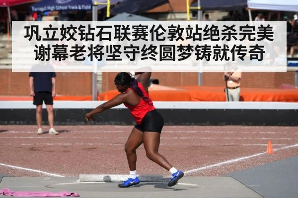 巩立姣钻石联赛伦敦站绝杀完美谢幕老将坚守终圆梦铸就传奇