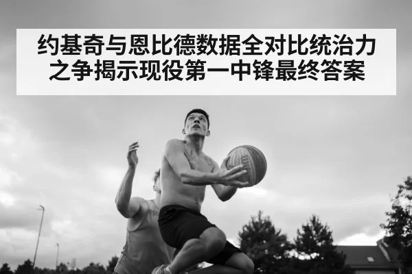 约基奇与恩比德数据全对比统治力之争揭示现役第一中锋最终答案