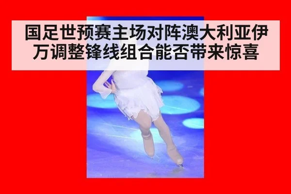 国足世预赛主场对阵澳大利亚伊万调整锋线组合能否带来惊喜