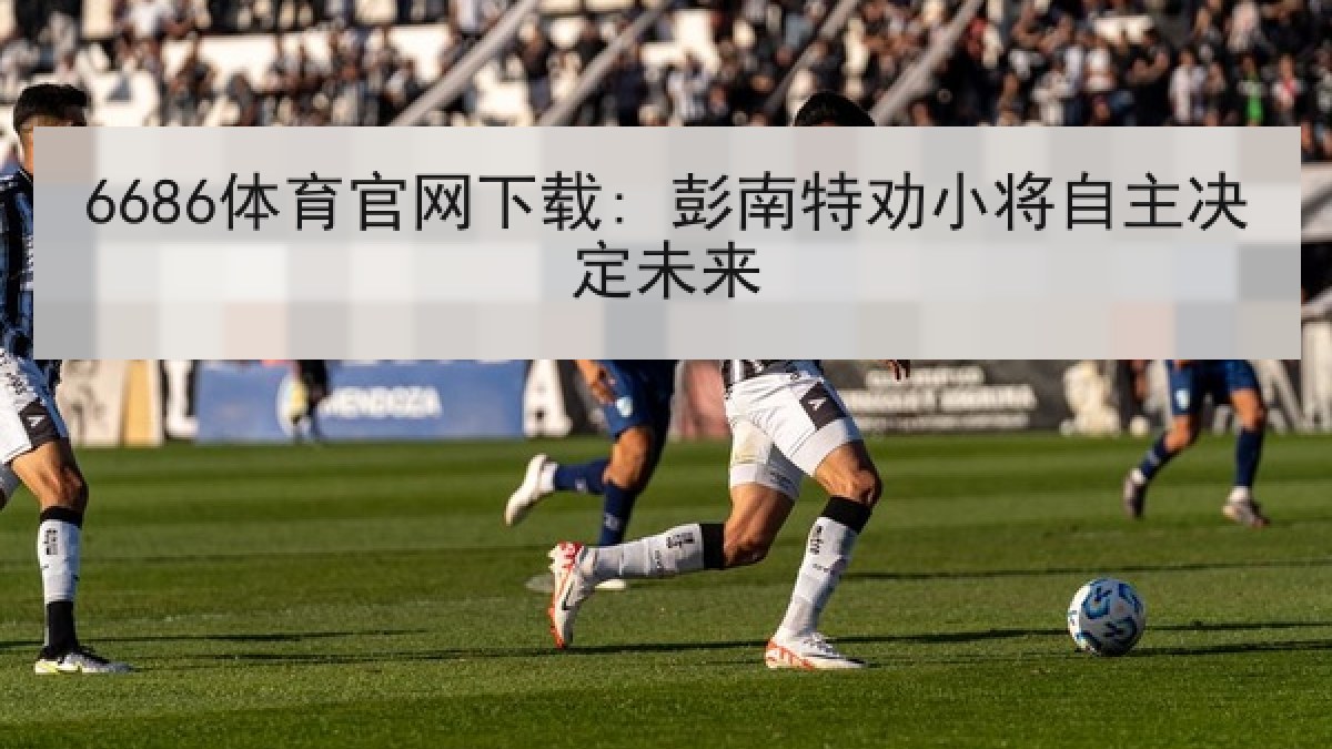 6686体育官网下载: 彭南特劝小将自主决定未来